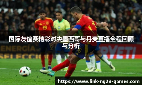 国际友谊赛精彩对决墨西哥与丹麦直播全程回顾与分析